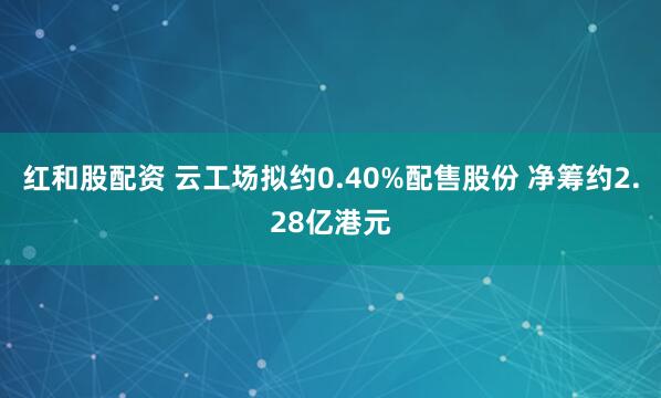 红和股配资 云工场拟约0.40%配售股份 净筹约2.28亿港元