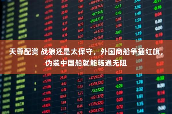 天尊配资 战狼还是太保守，外国商船争插红旗，伪装中国船就能畅通无阻