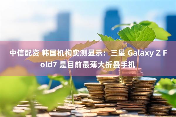 中信配资 韩国机构实测显示：三星 Galaxy Z Fold7 是目前最薄大折叠手机