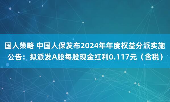 国人策略 中国人保发布2024年年度权益分派实施公告：拟派发A股每股现金红利0.117元（含税）