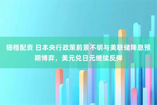 钿楷配资 日本央行政策前景不明与美联储降息预期博弈，美元兑日元继续反弹