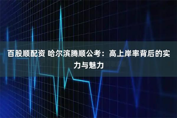 百股顺配资 哈尔滨腾顺公考：高上岸率背后的实力与魅力
