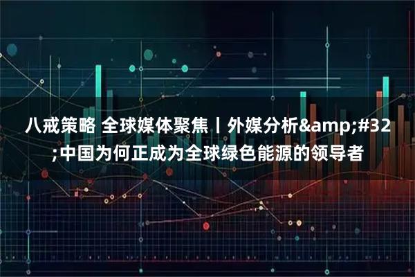 八戒策略 全球媒体聚焦丨外媒分析 中国为何正成为全球绿色能源的领导者