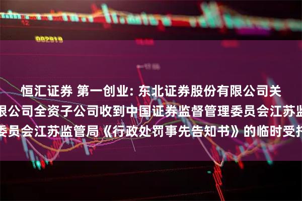 恒汇证券 第一创业: 东北证券股份有限公司关于第一创业证券股份有限公司全资子公司收到中国证券监督管理委员会江苏监管局《行政处罚事先告知书》的临时受托管理事务报告