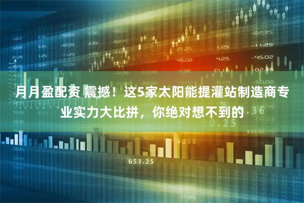 月月盈配资 震撼！这5家太阳能提灌站制造商专业实力大比拼，你绝对想不到的