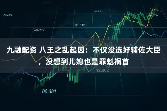 九融配资 八王之乱起因：不仅没选好辅佐大臣，没想到儿媳也是罪魁祸首