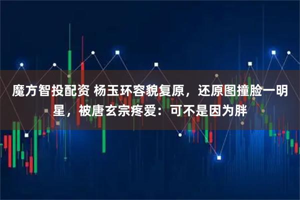 魔方智投配资 杨玉环容貌复原，还原图撞脸一明星，被唐玄宗疼爱：可不是因为胖