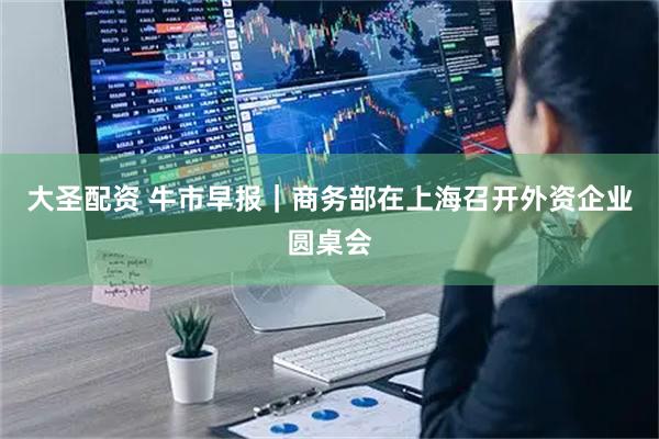 大圣配资 牛市早报｜商务部在上海召开外资企业圆桌会