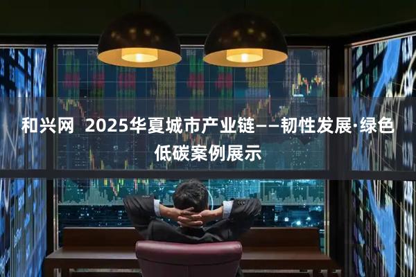 和兴网  2025华夏城市产业链——韧性发展·绿色低碳案例展示