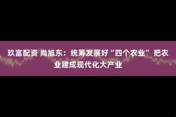 玖富配资 尚旭东：统筹发展好“四个农业” 把农业建成现代化大产业