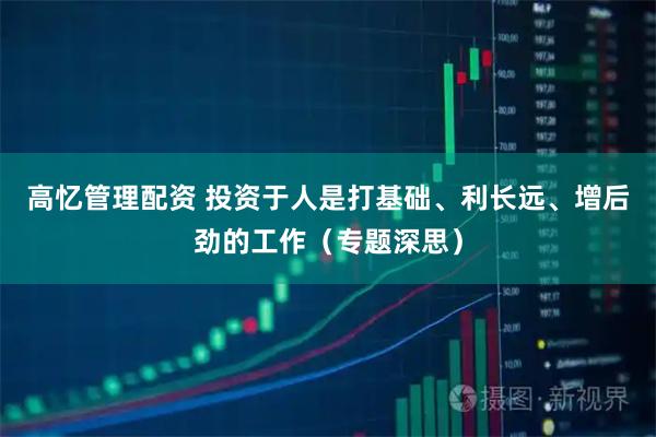 高忆管理配资 投资于人是打基础、利长远、增后劲的工作（专题深思）