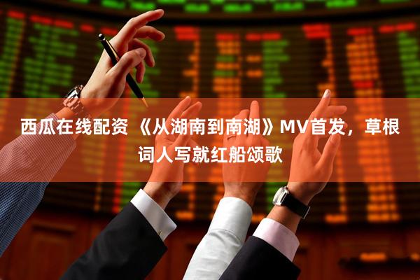 西瓜在线配资 《从湖南到南湖》MV首发，草根词人写就红船颂歌