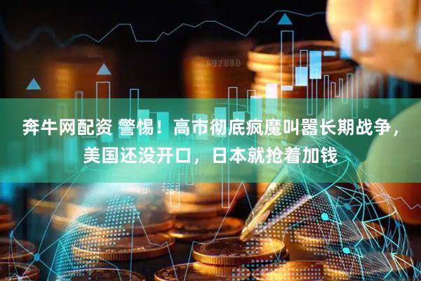 奔牛网配资 警惕！高市彻底疯魔叫嚣长期战争，美国还没开口，日本就抢着加钱