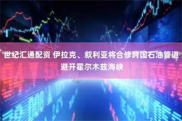 世纪汇通配资 伊拉克、叙利亚将合修跨国石油管道 避开霍尔木兹海峡